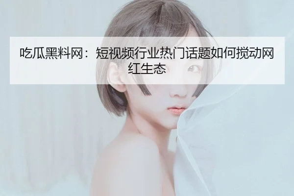 吃瓜黑料网：短视频行业热门话题如何搅动网红生态